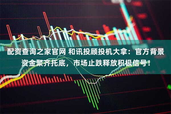 配资查询之家官网 和讯投顾投机大拿：官方背景资金聚齐托底，市场止跌释放积极信号！