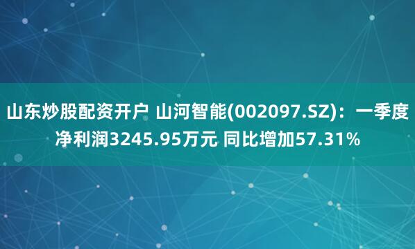 山东炒股配资开户 山河智能(002097.SZ)：一季度净利润3245.95万元 同比增加57.31%