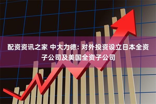 配资资讯之家 中大力德: 对外投资设立日本全资子公司及美国全资子公司