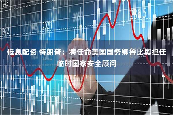 低息配资 特朗普：将任命美国国务卿鲁比奥担任临时国家安全顾问