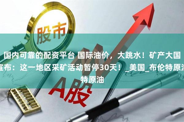 国内可靠的配资平台 国际油价，大跳水！矿产大国宣布：这一地区采矿活动暂停30天！_美国_布伦特原油