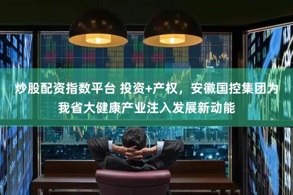 炒股配资指数平台 投资+产权，安徽国控集团为我省大健康产业注入发展新动能