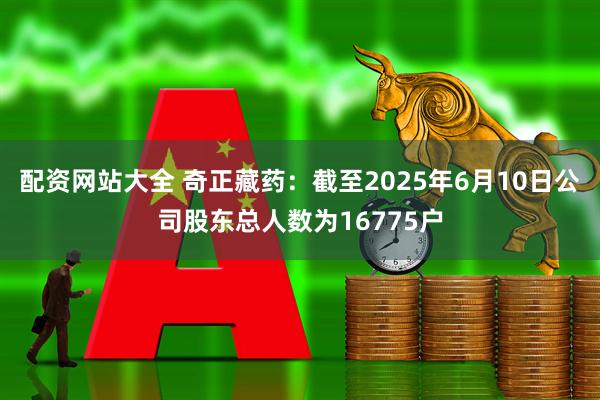 配资网站大全 奇正藏药：截至2025年6月10日公司股东总人数为16775户