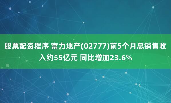 股票配资程序 富力地产(02777)前5个月总销售收入约55亿元 同比增加23.6%