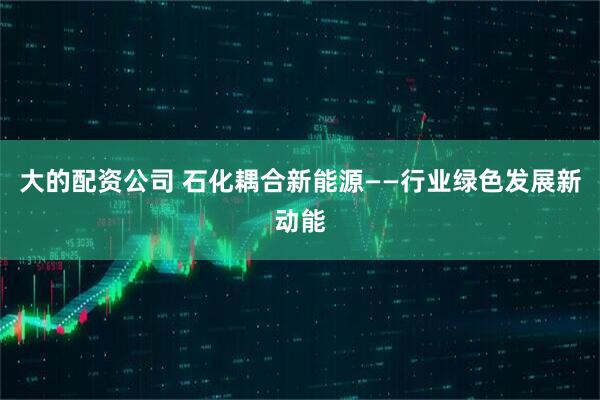 大的配资公司 石化耦合新能源——行业绿色发展新动能