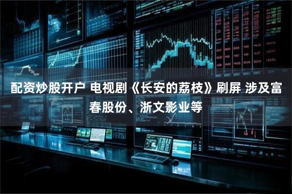 配资炒股开户 电视剧《长安的荔枝》刷屏 涉及富春股份、浙文影业等