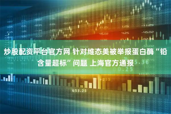 炒股配资平台官方网 针对维态美被举报蛋白酶“铅含量超标”问题 上海官方通报