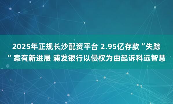 2025年正规长沙配资平台 2.95亿存款“失踪”案有新进展 浦发银行以侵权为由起诉科远智慧