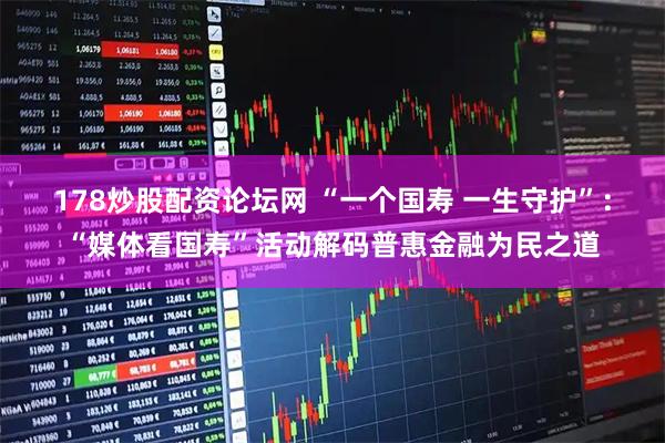 178炒股配资论坛网 “一个国寿 一生守护”：“媒体看国寿”活动解码普惠金融为民之道