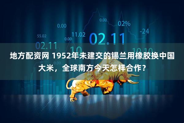 地方配资网 1952年未建交的锡兰用橡胶换中国大米，全球南方今天怎样合作？