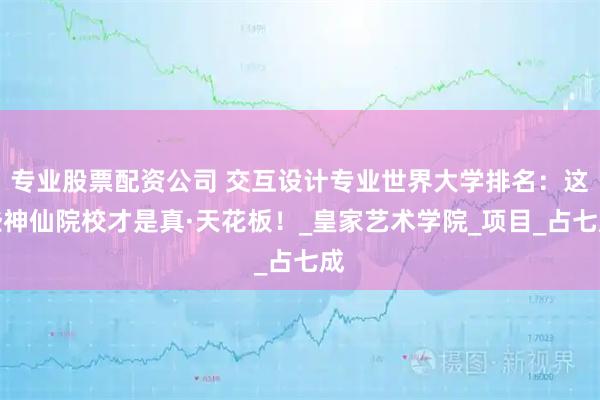 专业股票配资公司 交互设计专业世界大学排名：这些神仙院校才是真·天花板！_皇家艺术学院_项目_占七成