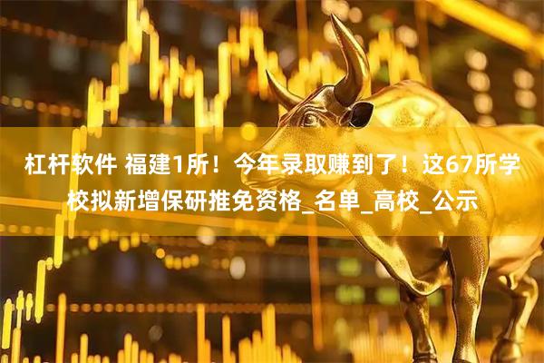 杠杆软件 福建1所！今年录取赚到了！这67所学校拟新增保研推免资格_名单_高校_公示