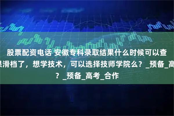 股票配资电话 安徽专科录取结果什么时候可以查询？如果滑档了，想学技术，可以选择技师学院么？_预备_高考_合作