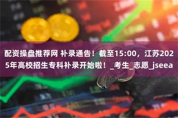 配资操盘推荐网 补录通告！截至15:00，江苏2025年高校招生专科补录开始啦！_考生_志愿_jseea