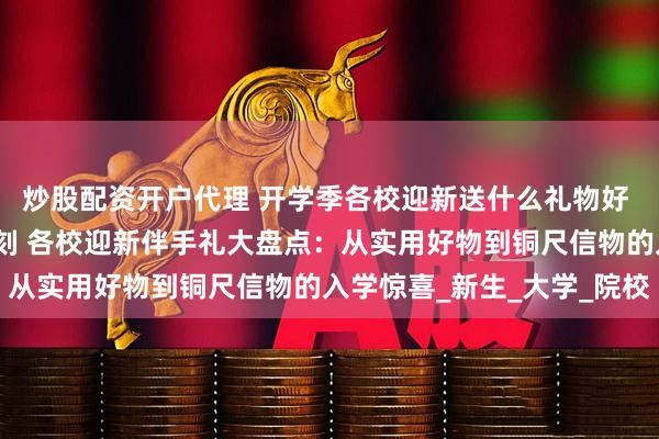 炒股配资开户代理 开学季各校迎新送什么礼物好 送哪些纪念品意义更深刻 各校迎新伴手礼大盘点：从实用好物到铜尺信物的入学惊喜_新生_大学_院校