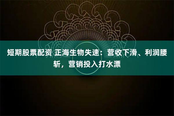 短期股票配资 正海生物失速：营收下滑、利润腰斩，营销投入打水漂