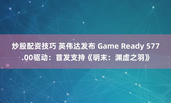 炒股配资技巧 英伟达发布 Game Ready 577.00驱动：首发支持《明末：渊虚之羽》