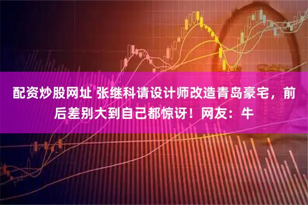 配资炒股网址 张继科请设计师改造青岛豪宅，前后差别大到自己都惊讶！网友：牛