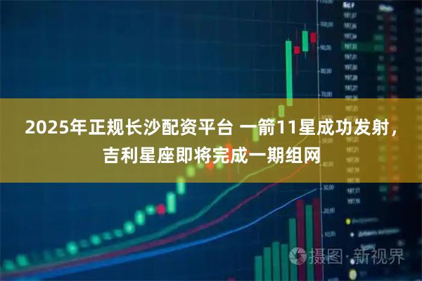 2025年正规长沙配资平台 一箭11星成功发射，吉利星座即将完成一期组网