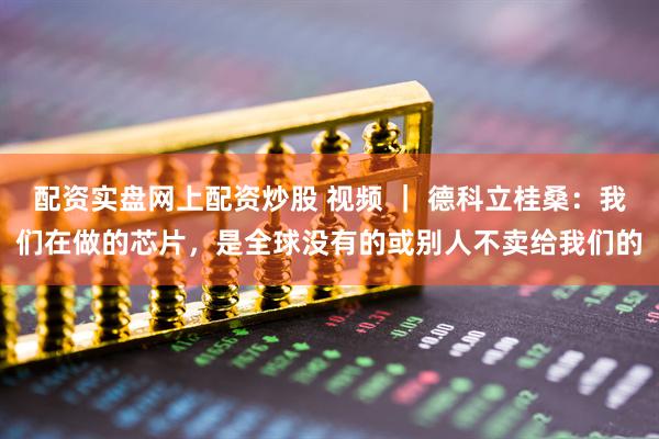 配资实盘网上配资炒股 视频 ｜ 德科立桂桑：我们在做的芯片，是全球没有的或别人不卖给我们的