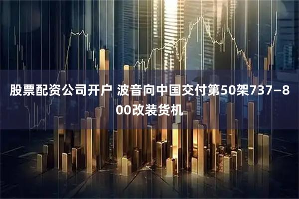 股票配资公司开户 波音向中国交付第50架737—800改装货机