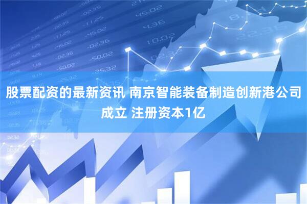 股票配资的最新资讯 南京智能装备制造创新港公司成立 注册资本1亿