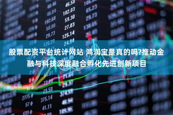 股票配资平台统计网站 鸿润宝是真的吗?推动金融与科技深度融合孵化先进创新项目