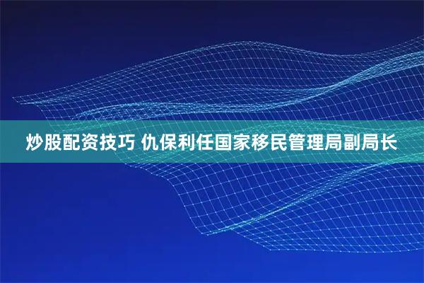炒股配资技巧 仇保利任国家移民管理局副局长