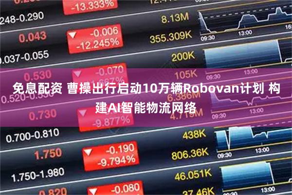 免息配资 曹操出行启动10万辆Robovan计划 构建AI智能物流网络
