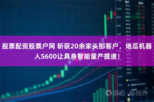 股票配资股票户网 斩获20余家头部客户,地瓜机器人S600让具身智能量产提速!