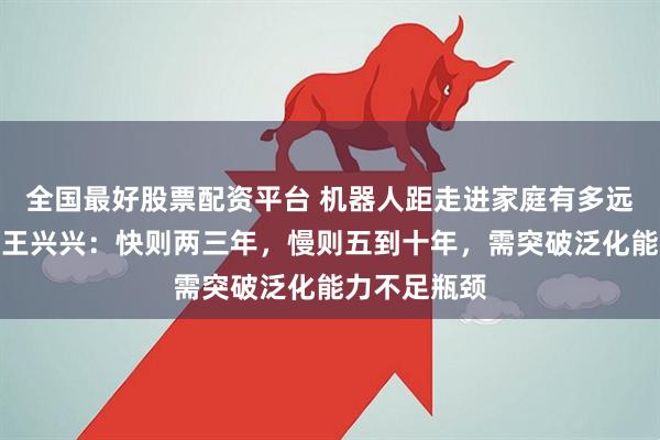 全国最好股票配资平台 机器人距走进家庭有多远？宇树科技王兴兴：快则两三年，慢则五到十年，需突破泛化能力不足瓶颈