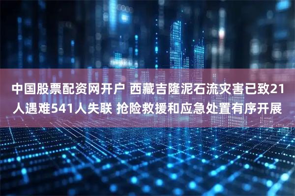 中国股票配资网开户 西藏吉隆泥石流灾害已致21人遇难541人失联 抢险救援和应急处置有序开展